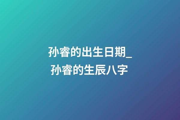 孙睿的出生日期_ 孙睿的生辰八字